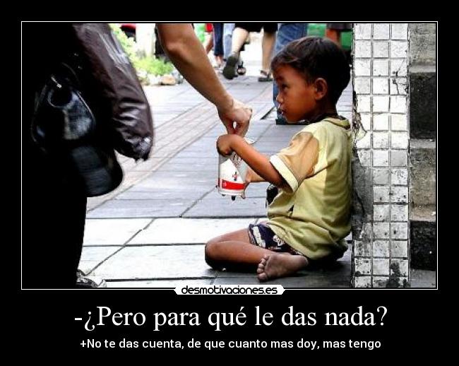 -¿Pero para qué le das nada? - +No te das cuenta, de que cuanto mas doy, mas tengo