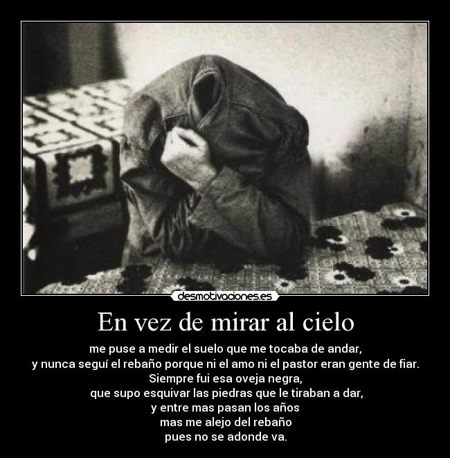 En vez de mirar al cielo - me puse a medir el suelo que me tocaba de andar,
y nunca seguí el rebaño porque ni el amo ni el pastor eran gente de fiar.
Siempre fui esa oveja negra,
 que supo esquivar las piedras que le tiraban a dar,
y entre mas pasan los años
mas me alejo del rebaño
pues no se adonde va.