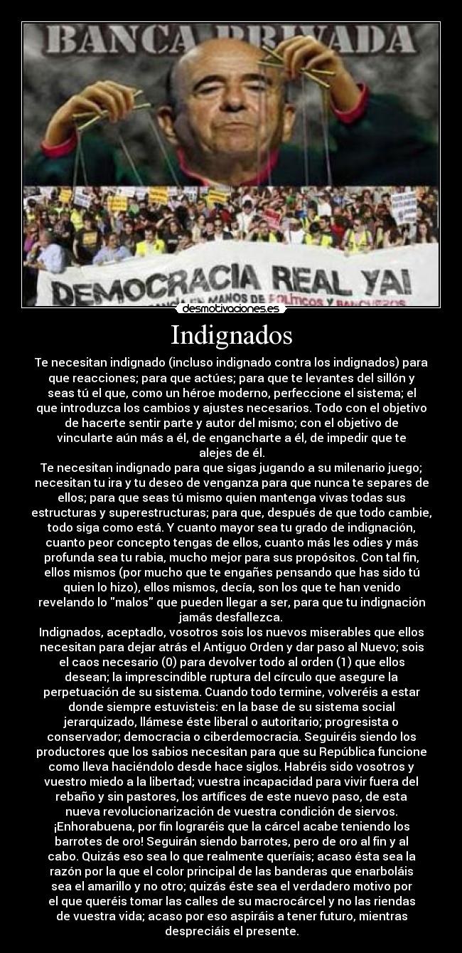 Indignados - Te necesitan indignado (incluso indignado contra los indignados) para
que reacciones; para que actúes; para que te levantes del sillón y
seas tú el que, como un héroe moderno, perfeccione el sistema; el
que introduzca los cambios y ajustes necesarios. Todo con el objetivo
de hacerte sentir parte y autor del mismo; con el objetivo de
vincularte aún más a él, de engancharte a él, de impedir que te
alejes de él.
Te necesitan indignado para que sigas jugando a su milenario juego;
necesitan tu ira y tu deseo de venganza para que nunca te separes de
ellos; para que seas tú mismo quien mantenga vivas todas sus
estructuras y superestructuras; para que, después de que todo cambie,
todo siga como está. Y cuanto mayor sea tu grado de indignación,
cuanto peor concepto tengas de ellos, cuanto más les odies y más
profunda sea tu rabia, mucho mejor para sus propósitos. Con tal fin,
ellos mismos (por mucho que te engañes pensando que has sido tú
quien lo hizo), ellos mismos, decía, son los que te han venido
revelando lo malos que pueden llegar a ser, para que tu indignación
jamás desfallezca.
Indignados, aceptadlo, vosotros sois los nuevos miserables que ellos
necesitan para dejar atrás el Antiguo Orden y dar paso al Nuevo; sois
el caos necesario (0) para devolver todo al orden (1) que ellos
desean; la imprescindible ruptura del círculo que asegure la
perpetuación de su sistema. Cuando todo termine, volveréis a estar
donde siempre estuvisteis: en la base de su sistema social
jerarquizado, llámese éste liberal o autoritario; progresista o
conservador; democracia o ciberdemocracia. Seguiréis siendo los
productores que los sabios necesitan para que su República funcione
como lleva haciéndolo desde hace siglos. Habréis sido vosotros y
vuestro miedo a la libertad; vuestra incapacidad para vivir fuera del
rebaño y sin pastores, los artífices de este nuevo paso, de esta
nueva revolucionarización de vuestra condición de siervos.
¡Enhorabuena, por fin lograréis que la cárcel acabe teniendo los
barrotes de oro! Seguirán siendo barrotes, pero de oro al fin y al
cabo. Quizás eso sea lo que realmente queríais; acaso ésta sea la
razón por la que el color principal de las banderas que enarboláis
sea el amarillo y no otro; quizás éste sea el verdadero motivo por
el que queréis tomar las calles de su macrocárcel y no las riendas
de vuestra vida; acaso por eso aspiráis a tener futuro, mientras
despreciáis el presente.