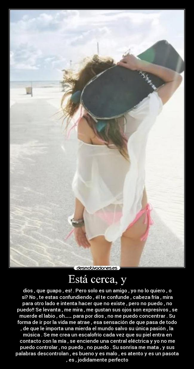 Está cerca, y - dios , que guapo , es! . Pero solo es un amigo , yo no lo quiero , o
si? No , te estas confundiendo , él te confunde , cabeza fría , mira
para otro lado e intenta hacer que no existe , pero no puedo , no
puedo!! Se levanta , me mira , me gustan sus ojos son expresivos , se
muerde el labio , oh…… para por dios , no me puedo concentrar . Su
forma de ir por la vida me atrae , esa sensación de que pasa de todo
, de que le importa una mierda el mundo salvo su única pasión , la
música . Se me crea un escalofrío cada vez que su piel entra en
contacto con la mía , se enciende una central eléctrica y yo no me
puedo controlar , no puedo , no puedo . Su sonrisa me mata , y sus
palabras descontrolan , es bueno y es malo , es atento y es un pasota
, es , jodidamente perfecto