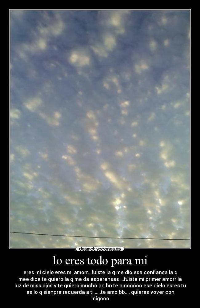 lo eres todo para mi - eres mi cielo eres mi amorr.. fuiste la q me dio esa confiansa la q
mee dice te quiero la q me da esperansas ...fuiste mi primer amorr la
luz de miss ojos y te quiero mucho bn bn te amooooo ese cielo esres tu
es lo q sienpre recuerda a ti .....te amo bb.... quieres vover con
migooo