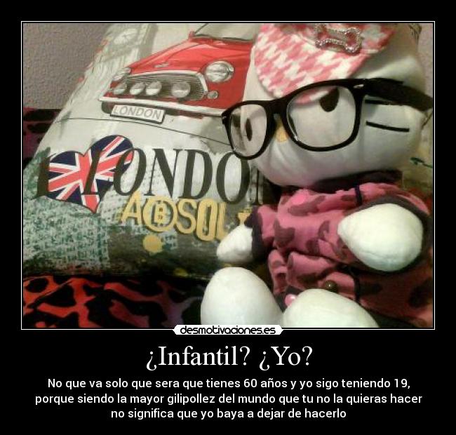 ¿Infantil? ¿Yo? - No que va solo que sera que tienes 60 años y yo sigo teniendo 19,
porque siendo la mayor gilipollez del mundo que tu no la quieras hacer
no significa que yo baya a dejar de hacerlo