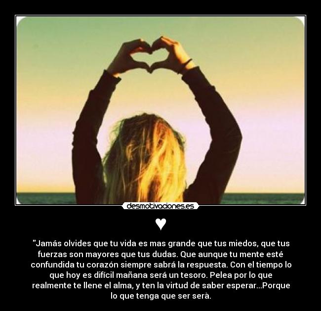 ♥ - Jamás olvides que tu vida es mas grande que tus miedos, que tus
fuerzas son mayores que tus dudas. Que aunque tu mente esté
confundida tu corazón siempre sabrá la respuesta. Con el tiempo lo
que hoy es difícil mañana será un tesoro. Pelea por lo que
realmente te llene el alma, y ten la virtud de saber esperar...Porque
lo que tenga que ser serà.