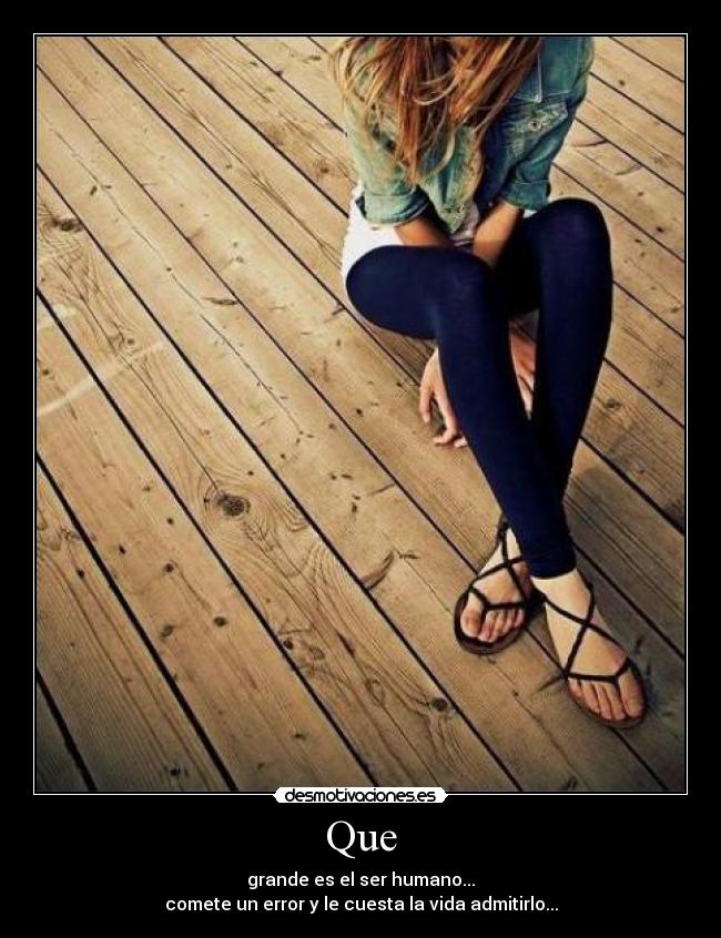 Que - grande es el ser humano...
comete un error y le cuesta la vida admitirlo...