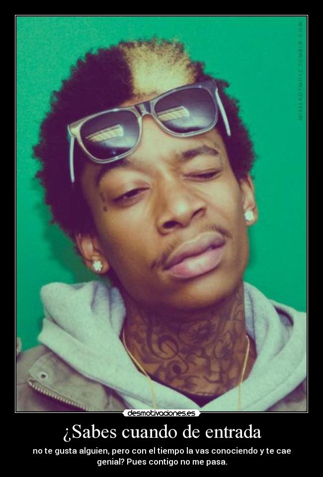 ¿Sabes cuando de entrada - no te gusta alguien, pero con el tiempo la vas conociendo y te cae
genial? Pues contigo no me pasa.