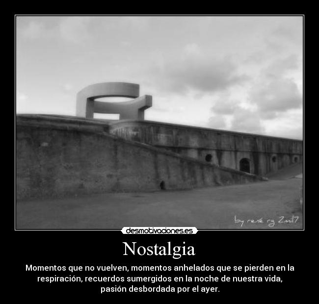 Nostalgia - Momentos que no vuelven, momentos anhelados que se pierden en la
respiración, recuerdos sumergidos en la noche de nuestra vida,
pasión desbordada por el ayer.
