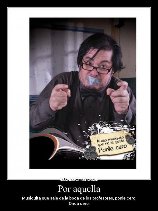 Por aquella - Musiquita que sale de la boca de los profesores, ponle cero.
Onda cero.