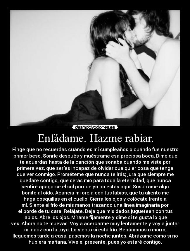 Enfádame. Hazme rabiar. - Finge que no recuerdas cuándo es mi cumpleaños o cuándo fue nuestro
primer beso. Sonríe después y muéstrame esa preciosa boca. Dime que
te acuerdas hasta de la canción que sonaba cuando me viste por
primera vez, que serías incapaz de olvidar cualquier cosa que tenga
que ver conmigo. Prométeme que nunca te irás; jura que siempre me
quedaré contigo, que serás mío para toda la eternidad, que nunca
sentiré apagarse el sol porque ya no estás aquí. Susúrrame algo
bonito al oído. Acaricia mi oreja con tus labios, que tu aliento me
haga cosquillas en el cuello. Cierra los ojos y colócate frente a
mí. Siente el frío de mis manos trazando una línea imaginaria por
el borde de tu cara. Relájate. Deja que mis dedos jugueteen con tus
labios. Abre los ojos. Mírame fijamente y dime si te gusta lo que
ves. Ahora no te muevas. Voy a acercarme muy lentamente y voy a juntar
mi nariz con la tuya. Lo siento si está fría. Bebámonos a morro,
lleguemos tarde a casa, pasemos la noche juntos. Abrázame como si no
hubiera mañana. Vive el presente, pues yo estaré contigo.