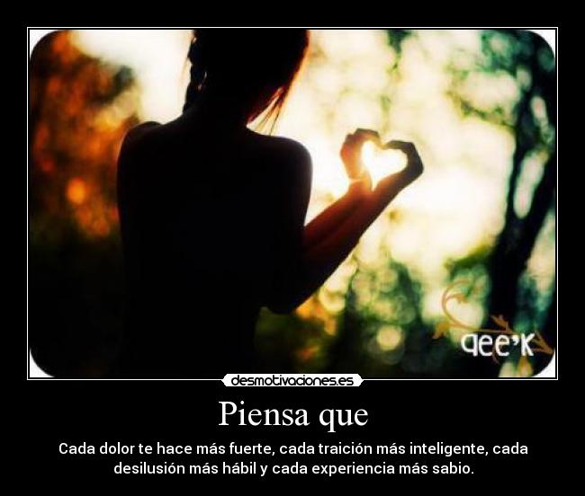 Piensa que - Cada dolor te hace más fuerte, cada traición más inteligente, cada
desilusión más hábil y cada experiencia más sabio.