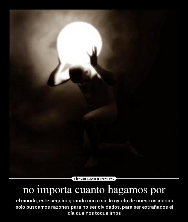 no importa cuanto hagamos por - el mundo, este seguirá girando con o sin la ayuda de nuestras manos
solo buscamos razones para no ser olvidados, para ser extrañados el
día que nos toque irnos