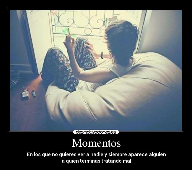 Momentos - En los que no quieres ver a nadie y siempre aparece alguien
a quien terminas tratando mal