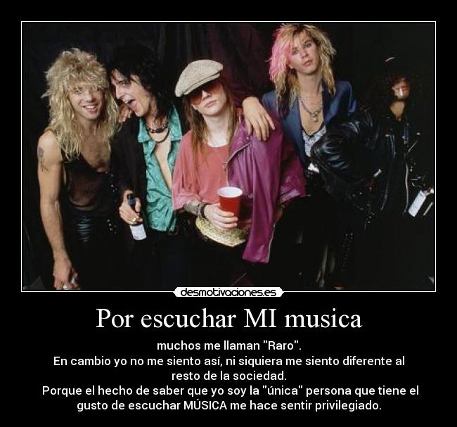 Por escuchar MI musica - muchos me llaman Raro.
En cambio yo no me siento así, ni siquiera me siento diferente al
resto de la sociedad.
Porque el hecho de saber que yo soy la única persona que tiene el
gusto de escuchar MÚSICA me hace sentir privilegiado.