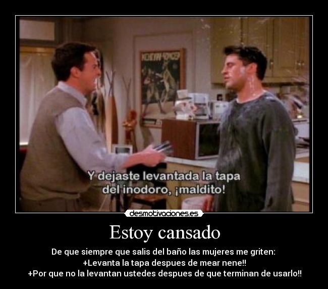 Estoy cansado - De que siempre que salis del baño las mujeres me griten:
+Levanta la tapa despues de mear nene!!
+Por que no la levantan ustedes despues de que terminan de usarlo!!