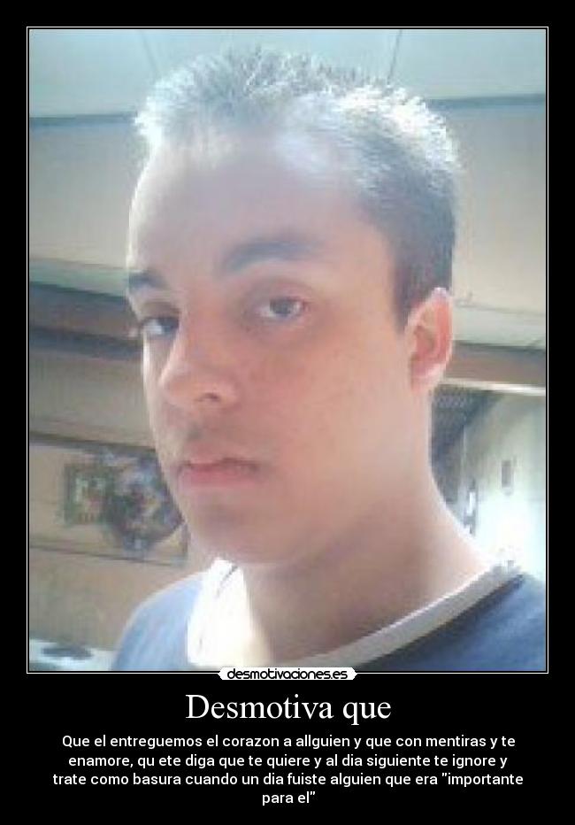 Desmotiva que - Que el entreguemos el corazon a allguien y que con mentiras y te
enamore, qu ete diga que te quiere y al dia siguiente te ignore y
trate como basura cuando un dia fuiste alguien que era importante
para el