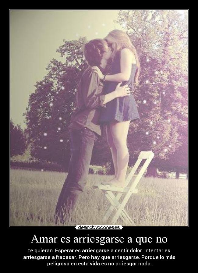 Amar es arriesgarse a que no - te quieran. Esperar es arriesgarse a sentir dolor. Intentar es
arriesgarse a fracasar. Pero hay que arriesgarse. Porque lo más
peligroso en esta vida es no arriesgar nada.