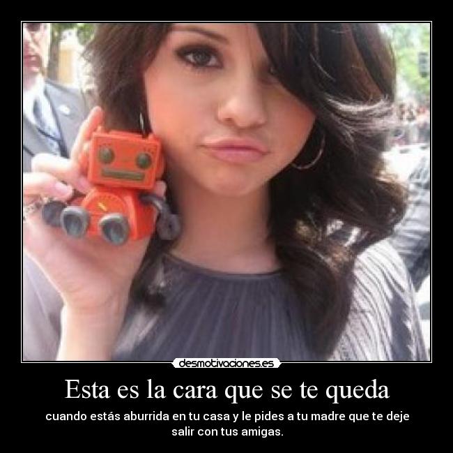 Esta es la cara que se te queda - cuando estás aburrida en tu casa y le pides a tu madre que te deje
salir con tus amigas.