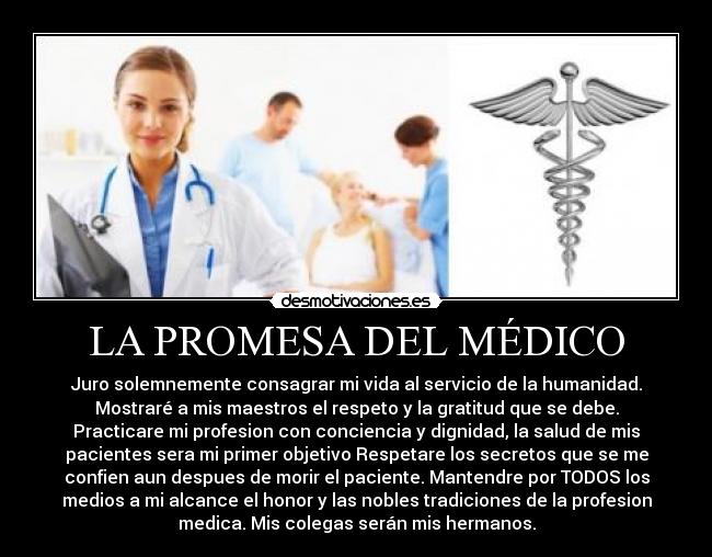 LA PROMESA DEL MÉDICO - Juro solemnemente consagrar mi vida al servicio de la humanidad.
Mostraré a﻿ mis maestros el respeto y la gratitud que se debe.
Practicare mi profesion con conciencia y dignidad, la salud de mis﻿
pacientes sera mi primer objetivo Respetare los secretos que se me
confien aun despues de morir el paciente. Mantendre por TODOS los
medios a mi alcance el honor y las nobles tradiciones de la profesion
medica. Mis colegas serán mis hermanos.