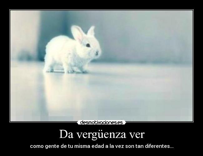 Da vergüenza ver - como gente de tu misma edad a la vez son tan diferentes...