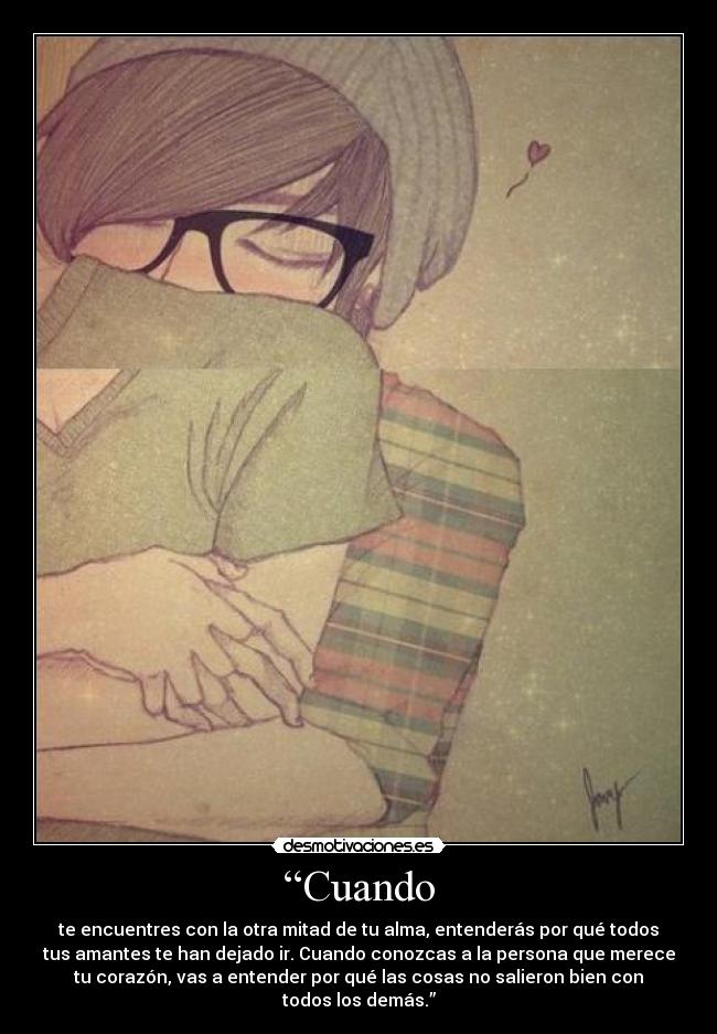 “Cuando - te encuentres con la otra mitad de tu alma, entenderás por qué todos
tus amantes te han dejado ir. Cuando conozcas a la persona que merece
tu corazón, vas a entender por qué las cosas no salieron bien con
todos los demás.”