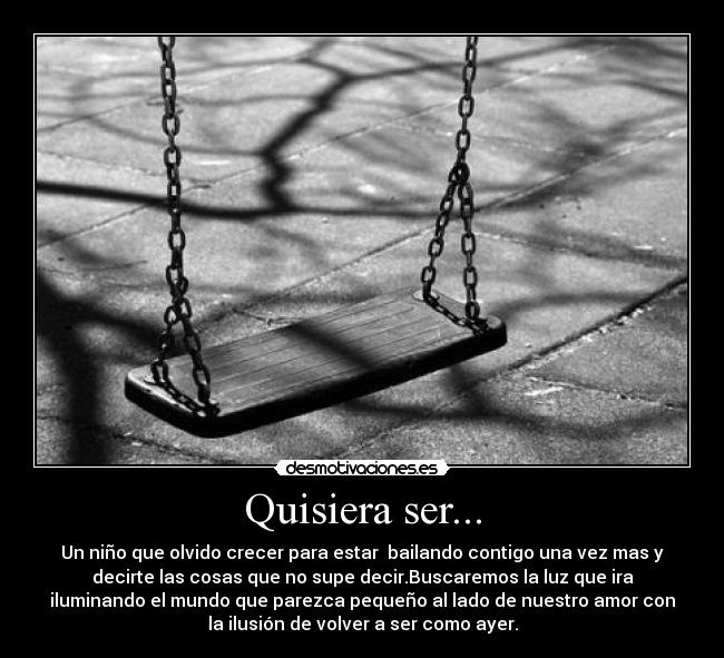 Quisiera ser... - Un niño que olvido crecer para estar bailando contigo una vez mas y
decirte las cosas que no supe decir.Buscaremos la luz que ira
iluminando el mundo que parezca pequeño al lado de nuestro amor con
la ilusión de volver a ser como ayer.