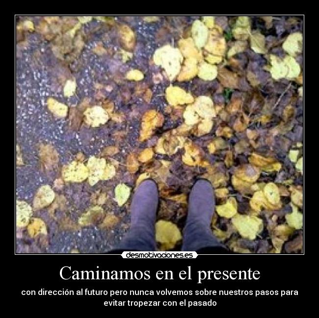 Caminamos en el presente - con dirección al futuro pero nunca volvemos sobre nuestros pasos para
evitar tropezar con el pasado