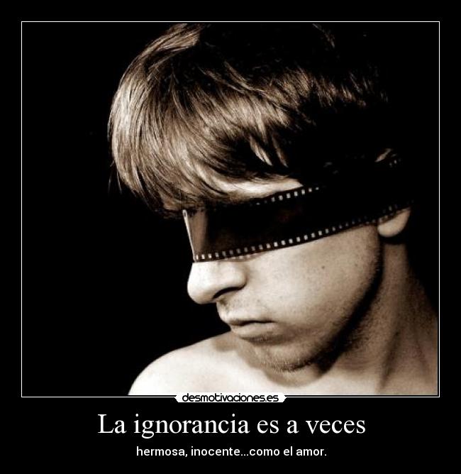 La ignorancia es a veces - hermosa, inocente...como el amor.