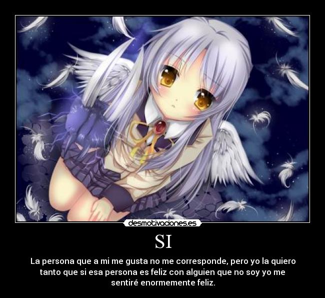 SI - La persona que a mi me gusta no me corresponde, pero yo la quiero
tanto que si esa persona es feliz con alguien que no soy yo me
sentiré enormemente feliz.