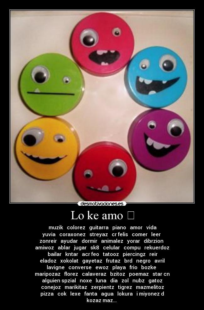 Lo ke amo ❤ - ❤ muzik ♥ colorez ♥ guitarra ♥ piano ♥ amor ♥ vida ♥
yuvia ♥ coraxonez ♥ streyaz ♥ cr felis ♥ comer ♥ leer ♥
zonreir ♥ ayudar ♥ dormir ♥ animalez ♥ yorar ♥ dibrzion ♥
amiwoz ♥ ablar ♥ jugar ♥ sk8 ♥ celular ♥ compu ♥ rekuerdoz
♥ bailar ♥ kntar ♥ acr feo ♥ tatooz ♥ piercingz ♥ reir ♥
eladoz ♥ xokolat ♥ gayetaz ♥ frutaz ♥ brd ♥ negro ♥ avril
lavigne ♥ converse ♥ ewoz ♥ playa ♥ frio ♥ bozke ♥
maripozaz ♥ florez ♥ calaveraz ♥ bzitoz ♥ poemaz ♥ star cn
alguien spzial ♥ noxe ♥ luna ♥ dia ♥ zol ♥ nubz ♥ gatoz
♥ conejoz ♥ marikitaz ♥ zerpientz ♥ tigrez ♥ mazmelitoz ♥
pizza ♥ cok ♥ lexe ♥ fanta ♥ agua ♥ lokura ♥ i miyonez d
kozaz maz... ❤