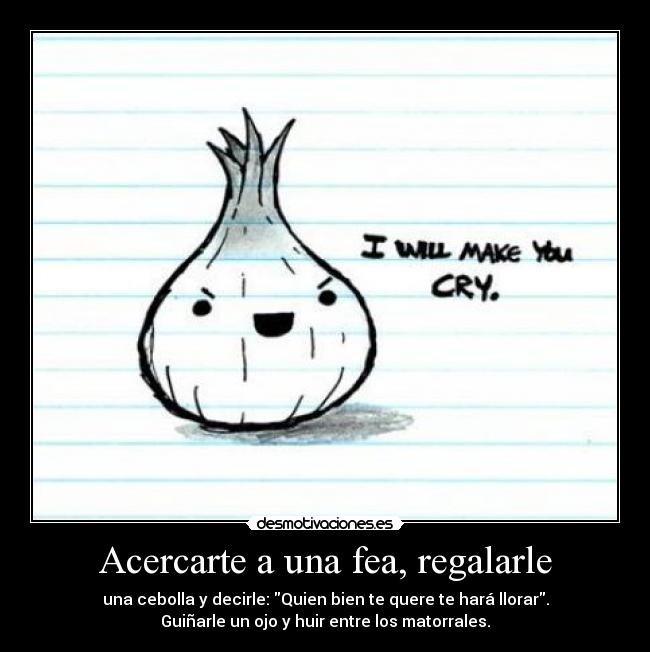 Acercarte a una fea, regalarle - una cebolla y decirle: Quien bien te quere te hará llorar.
Guiñarle un ojo y huir entre los matorrales.