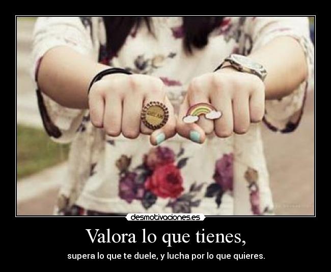 Valora lo que tienes, - supera lo que te duele, y lucha por lo que quieres.