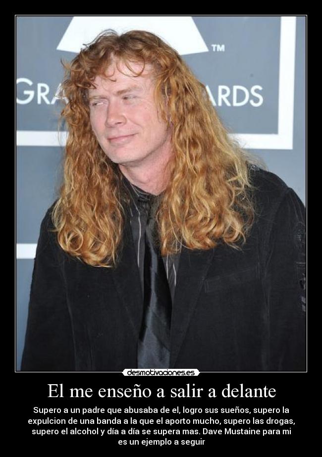 El me enseño a salir a delante - Supero a un padre que abusaba de el, logro sus sueños, supero la
expulcion de una banda a la que el aporto mucho, supero las drogas,
supero el alcohol y día a día se supera mas. Dave Mustaine para mi
es un ejemplo a seguir