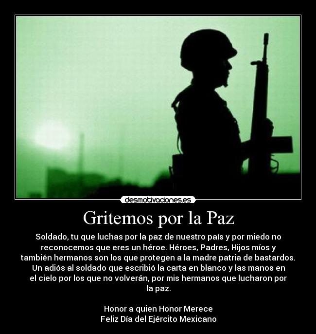 Gritemos por la Paz - Soldado, tu que luchas por la paz de nuestro país y por miedo no
reconocemos que eres un héroe. Héroes, Padres, Hijos míos y
también hermanos son los que protegen a la madre patria de bastardos.
Un adiós al soldado que escribió la carta en blanco y las manos en
el cielo por los que no volverán, por mis hermanos que lucharon por
la paz.

Honor a quien Honor Merece
Feliz Día del Ejército Mexicano