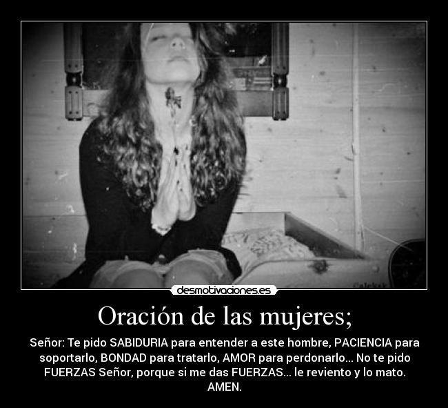 Oración de las mujeres; - Señor: Te pido SABIDURIA para entender a este hombre, PACIENCIA para
soportarlo, BONDAD para tratarlo, AMOR para perdonarlo... No te pido
FUERZAS Señor, porque si me das FUERZAS... le reviento y lo mato.
AMEN.