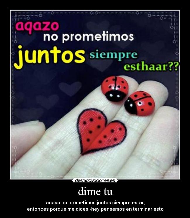 dime tu - acaso no prometimos juntos siempre estar,
entonces porque me dices -hey pensemos en terminar esto