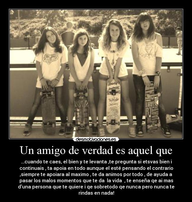 Un amigo de verdad es aquel que - ...cuando te caes, el bien y te levanta ,te pregunta si etsvas bien i
continuais , ta apoia en todo aunque el esté pensando el contrario
,siempre te apoiara al maximo , te da animos por todo , de ayuda a
pasar los malos momentos que te da la vida , te enseña qe ai mas
duna persona que te quiere i qe sobretodo qe nunca pero nunca te
rindas en nada!