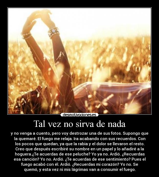 Tal vez no sirva de nada - y no venga a cuento, pero voy destrozar una de sus fotos. Supongo que
la quemaré. El fuego me relaja. Ira acabando con sus recuerdos. Con
los pocos que quedan, ya que la rabia y el dolor se llevaron el resto.
Creo que después escribiré su nombre en un papel y lo añadiré a la
hoguera.¿Te acuerdas de ese peluche? Yo ya no. Ardió. ¿Recuerdas
esa canción? Yo no. Ardió. ¿Te acuerdas de ese sentimiento? Pues el
fuego acabó con él. Ardió. ¿Recuerdas mi corazón? Yo no. Se
quemó, y esta vez ni mis lágrimas van a consumir el fuego.