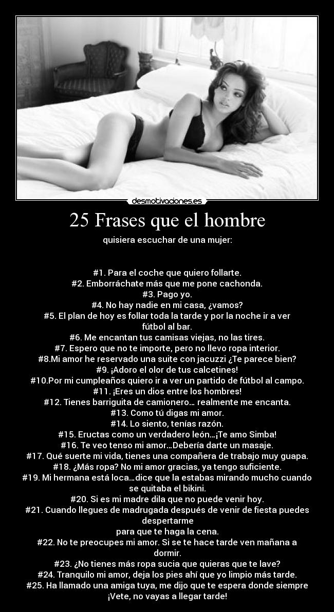 25 Frases que el hombre - quisiera escuchar de una mujer:


#1. Para el coche que quiero follarte.
#2. Emborráchate más que me pone cachonda.
#3. Pago yo.
#4. No hay nadie en mi casa, ¿vamos?
#5. El plan de hoy es follar toda la tarde y por la noche ir a ver
fútbol al bar.
#6. Me encantan tus camisas viejas, no las tires.
#7. Espero que no te importe, pero no llevo ropa interior.
#8.Mi amor he reservado una suite con jacuzzi ¿Te parece bien?
#9. ¡Adoro el olor de tus calcetines!
#10.Por mi cumpleaños quiero ir a ver un partido de fútbol al campo.
#11. ¡Eres un dios entre los hombres!
#12. Tienes barriguita de camionero… realmente me encanta.
#13. Como tú digas mi amor.
#14. Lo siento, tenías razón.
#15. Eructas como un verdadero león…¡Te amo Simba!
#16. Te veo tenso mi amor…Debería darte un masaje.
#17. Qué suerte mi vida, tienes una compañera de trabajo muy guapa.
#18. ¿Más ropa? No mi amor gracias, ya tengo suficiente.
#19. Mi hermana está loca…dice que la estabas mirando mucho cuando
se quitaba el bikini.
#20. Si es mi madre dila que no puede venir hoy.
#21. Cuando llegues de madrugada después de venir de fiesta puedes
despertarme
para que te haga la cena.
#22. No te preocupes mi amor. Si se te hace tarde ven mañana a
dormir.
#23. ¿No tienes más ropa sucia que quieras que te lave?
#24. Tranquilo mi amor, deja los pies ahí que yo limpio más tarde.
#25. Ha llamado una amiga tuya, me dijo que te espera donde siempre
¡Vete, no vayas a llegar tarde!