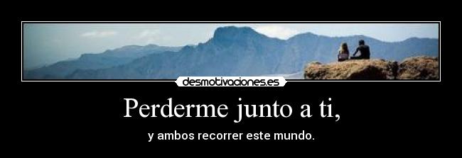 Perderme junto a ti, - y ambos recorrer este mundo.