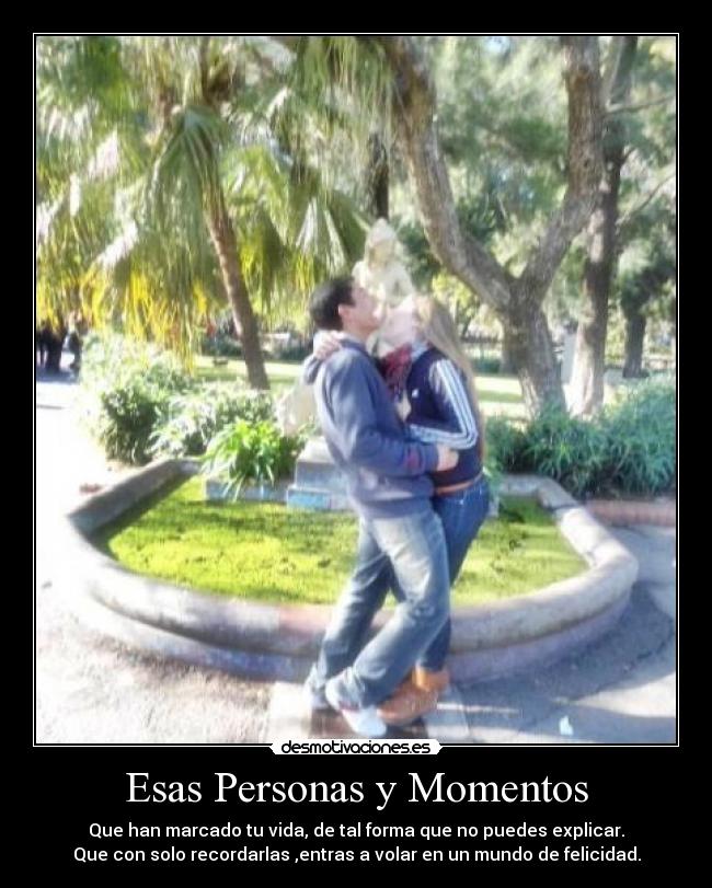 Esas Personas y Momentos - Que han marcado tu vida, de tal forma que no puedes explicar.
Que con solo recordarlas ,entras a volar en un mundo de felicidad.