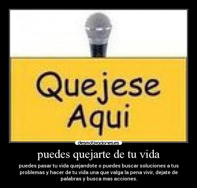 puedes quejarte de tu vida - puedes pasar tu vida quejandote o puedes buscar soluciones a tus
problemas y hacer de tu vida una que valga la pena vivir, dejate de
palabras y busca mas acciones.