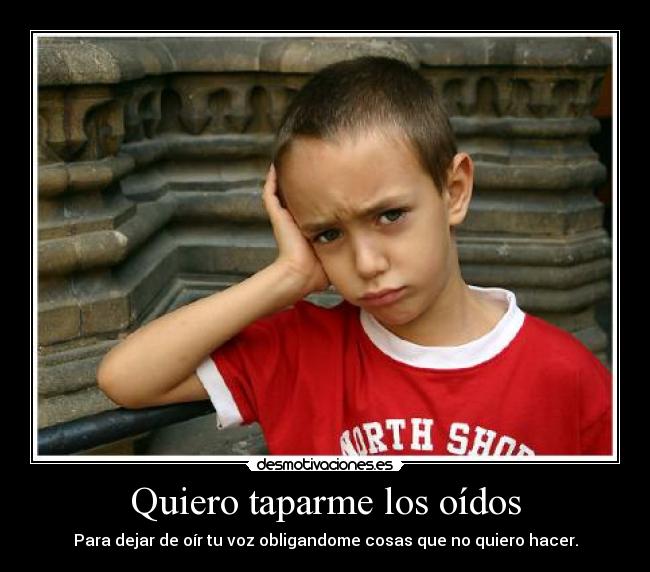 Quiero taparme los oídos - Para dejar de oír tu voz obligandome cosas que no quiero hacer.