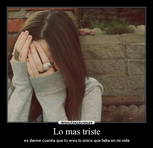 Lo mas triste - es darme cuenta que tu eres lo único que falta en mi vida