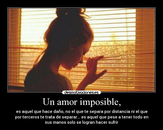 Un amor imposible, - es aquel que hace daño, no el que te separa por distancia ni el que
por terceros te trata de separar... es aquel que pese a tener todo en
sus manos solo se logran hacer sufrir