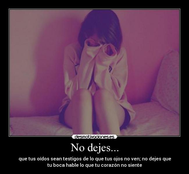 No dejes... - que tus oídos sean testigos de lo que tus ojos no ven; no dejes que
tu boca hable lo que tu corazón no siente