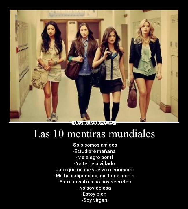 Las 10 mentiras mundiales - -Solo somos amigos
-Estudiaré mañana
-Me alegro por ti
-Ya te he olvidado
-Juro que no me vuelvo a enamorar
-Me ha suspendido, me tiene manía
-Entre nosotras no hay secretos
-No soy celosa
-Estoy bien 
-Soy virgen