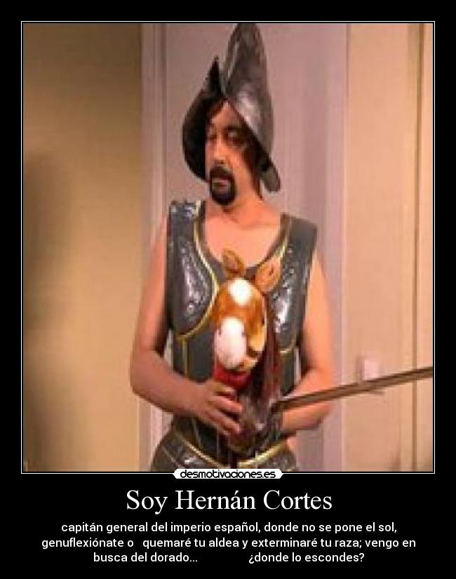 Soy Hernán Cortes - capitán general del imperio español, donde no se pone el sol,
genuflexiónate o quemaré tu aldea y exterminaré tu raza; vengo en
busca del dorado... ¿donde lo escondes?