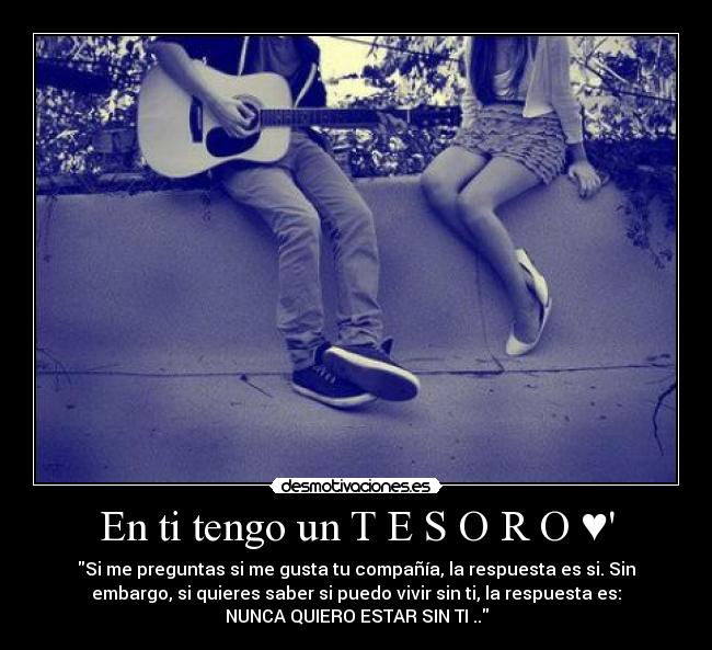 En ti tengo un T E S O R O ♥ - Si me preguntas si me gusta tu compañía, la respuesta es si. Sin
embargo, si quieres saber si puedo vivir sin ti, la respuesta es:
NUNCA QUIERO ESTAR SIN TI ..