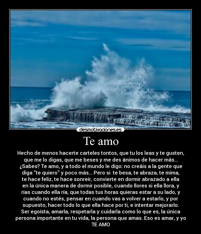 Te amo - Hecho de menos hacerte carteles tontos, que tu los leas y te gusten,
que me lo digas, que me beses y me des ánimos de hacer más...
¿Sabes? Te amo, y a todo el mundo le digo: no creáis a la gente que
diga te quiero y poco más... Pero si te besa, te abraza, te mima,
te hace feliz, te hace sonreír, convierte en dormir abrazado a ella
en la única manera de dormir posible, cuando llores si ella llora, y
rías cuando ella ría, que todas tus horas quieras estar a su lado, y
cuando no estés, pensar en cuando vas a volver a estarlo, y por
supuesto, hacer todo lo que ella hace por ti, e intentar mejorarlo.
Ser egoísta, amarla, respetarla y cuidarla como lo que es, la única
persona importante en tu vida, la persona que amas. Eso es amar, y yo
TE AMO