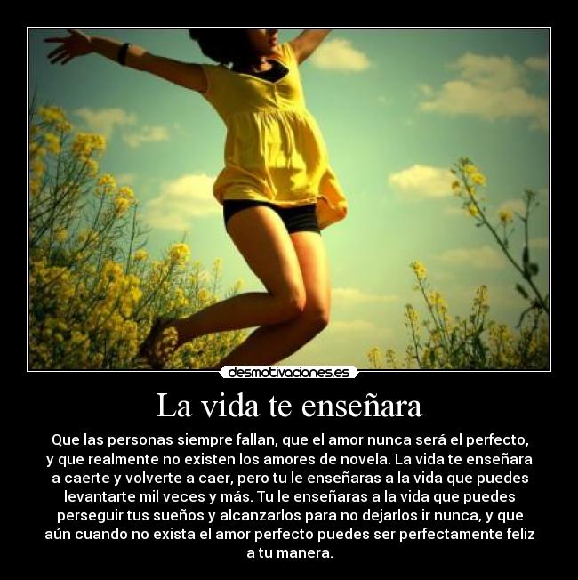 La vida te enseñara - Que las personas siempre fallan, que el amor nunca será el perfecto,
y que realmente no existen los amores de novela. La vida te enseñara
a caerte y volverte a caer, pero tu le enseñaras a la vida que puedes
levantarte mil veces y más. Tu le enseñaras a la vida que puedes
perseguir tus sueños y alcanzarlos para no dejarlos ir nunca, y que
aún cuando no exista el amor perfecto puedes ser perfectamente feliz
a tu manera.