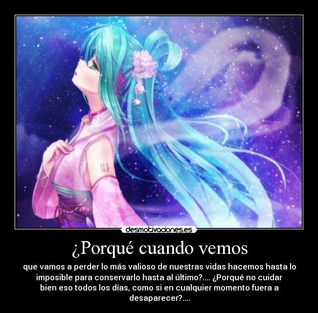 ¿Porqué cuando vemos - que vamos a perder lo más valioso de nuestras vidas hacemos hasta lo
imposible para conservarlo hasta al último?.... ¿Porqué no cuidar
bien eso todos los días, como si en cualquier momento fuera a
desaparecer?....